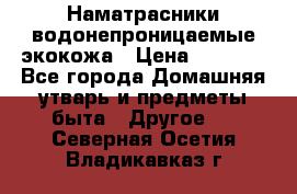 Наматрасники водонепроницаемые экокожа › Цена ­ 1 602 - Все города Домашняя утварь и предметы быта » Другое   . Северная Осетия,Владикавказ г.